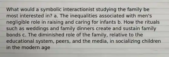 What would a symbolic interactionist studying the family be most interested in? a. The inequalities associated with men's negligible role in raising and caring for infants b. How the rituals such as weddings and family dinners create and sustain family bonds c. The diminished role of the family, relative to the educational system, peers, and the media, in socializing children in the modern age