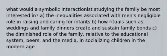 what would a symbolic interactionist studying the family be most interested in? a) the inequalities associated with men's negligible role in raising and caring for infants b) how rituals such as weddings and family dinners create and sustain family bonds c) the diminished role of the family, relative to the educational system, peers, and the media, in socializing children in the modern age