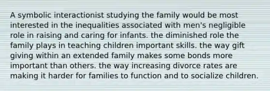 A symbolic interactionist studying the family would be most interested in the inequalities associated with men's negligible role in raising and caring for infants. the diminished role the family plays in teaching children important skills. the way gift giving within an extended family makes some bonds more important than others. the way increasing divorce rates are making it harder for families to function and to socialize children.