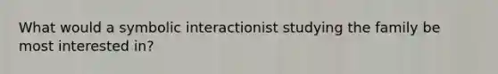 What would a symbolic interactionist studying the family be most interested in?