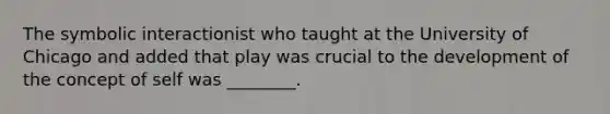 The symbolic interactionist who taught at the University of Chicago and added that play was crucial to the development of the concept of self was ________.