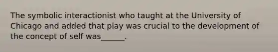 The symbolic interactionist who taught at the University of Chicago and added that play was crucial to the development of the concept of self was______.