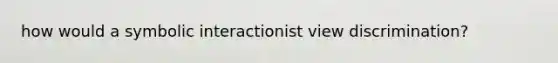 how would a symbolic interactionist view discrimination?