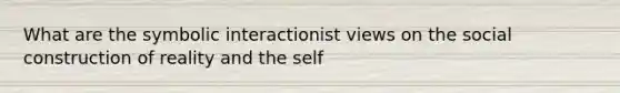 What are the symbolic interactionist views on the social construction of reality and the self