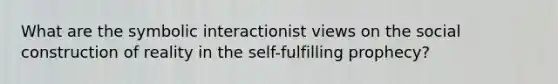 What are the symbolic interactionist views on the social construction of reality in the self-fulfilling prophecy?