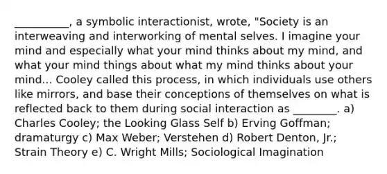 __________, a symbolic interactionist, wrote, "Society is an interweaving and interworking of mental selves. I imagine your mind and especially what your mind thinks about my mind, and what your mind things about what my mind thinks about your mind... Cooley called this process, in which individuals use others like mirrors, and base their conceptions of themselves on what is reflected back to them during social interaction as ________. a) Charles Cooley; the Looking Glass Self b) Erving Goffman; dramaturgy c) Max Weber; Verstehen d) Robert Denton, Jr.; Strain Theory e) C. Wright Mills; Sociological Imagination