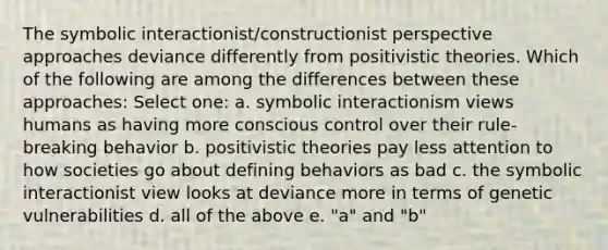 The symbolic interactionist/constructionist perspective approaches deviance differently from positivistic theories. Which of the following are among the differences between these approaches: Select one: a. symbolic interactionism views humans as having more conscious control over their rule-breaking behavior b. positivistic theories pay less attention to how societies go about defining behaviors as bad c. the symbolic interactionist view looks at deviance more in terms of genetic vulnerabilities d. all of the above e. "a" and "b"