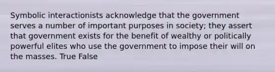 Symbolic interactionists acknowledge that the government serves a number of important purposes in society; they assert that government exists for the benefit of wealthy or politically powerful elites who use the government to impose their will on the masses. True False