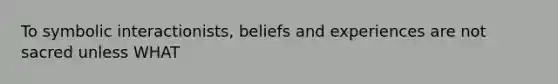 To symbolic interactionists, beliefs and experiences are not sacred unless WHAT