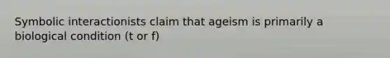 Symbolic interactionists claim that ageism is primarily a biological condition (t or f)