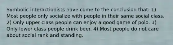 Symbolic interactionists have come to the conclusion that: 1) Most people only socialize with people in their same social class. 2) Only upper class people can enjoy a good game of polo. 3) Only lower class people drink beer. 4) Most people do not care about social rank and standing.