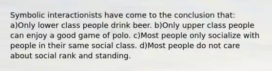 Symbolic interactionists have come to the conclusion that: a)Only lower class people drink beer. b)Only upper class people can enjoy a good game of polo. c)Most people only socialize with people in their same social class. d)Most people do not care about social rank and standing.