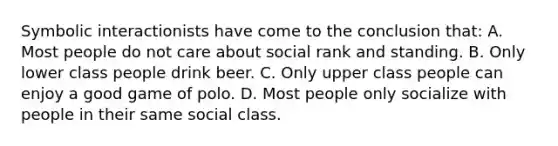 Symbolic interactionists have come to the conclusion that: A. Most people do not care about social rank and standing. B. Only lower class people drink beer. C. Only upper class people can enjoy a good game of polo. D. Most people only socialize with people in their same social class.