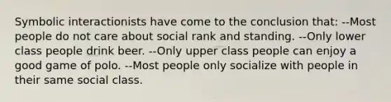 Symbolic interactionists have come to the conclusion that: --Most people do not care about social rank and standing. --Only lower class people drink beer. --Only upper class people can enjoy a good game of polo. --Most people only socialize with people in their same social class.