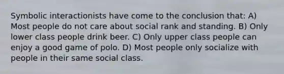 Symbolic interactionists have come to the conclusion that: A) Most people do not care about social rank and standing. B) Only lower class people drink beer. C) Only upper class people can enjoy a good game of polo. D) Most people only socialize with people in their same social class.