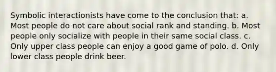 Symbolic interactionists have come to the conclusion that: a. Most people do not care about social rank and standing. b. Most people only socialize with people in their same social class. c. Only upper class people can enjoy a good game of polo. d. Only lower class people drink beer.