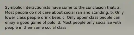 Symbolic interactionists have come to the conclusion that: a. Most people do not care about social ran and standing. b. Only lower class people drink beer. c. Only upper class people can enjoy a good game of polo. d. Most people only socialize with people in their same social class.