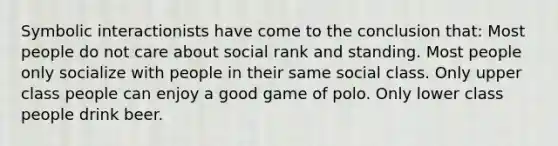 Symbolic interactionists have come to the conclusion that: Most people do not care about social rank and standing. Most people only socialize with people in their same social class. Only upper class people can enjoy a good game of polo. Only lower class people drink beer.