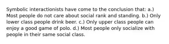 Symbolic interactionists have come to the conclusion that: a.) Most people do not care about social rank and standing. b.) Only lower class people drink beer. c.) Only upper class people can enjoy a good game of polo. d.) Most people only socialize with people in their same social class.