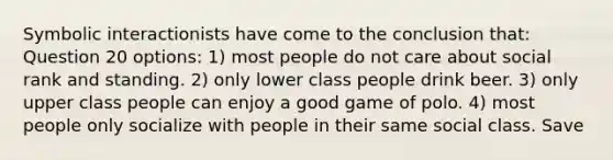 Symbolic interactionists have come to the conclusion that: Question 20 options: 1) most people do not care about social rank and standing. 2) only lower class people drink beer. 3) only upper class people can enjoy a good game of polo. 4) most people only socialize with people in their same social class. Save