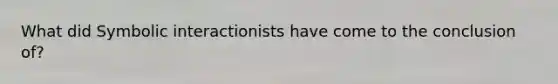 What did Symbolic interactionists have come to the conclusion of?