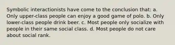 Symbolic interactionists have come to the conclusion that: a. Only upper-class people can enjoy a good game of polo. b. Only lower-class people drink beer. c. Most people only socialize with people in their same social class. d. Most people do not care about social rank.