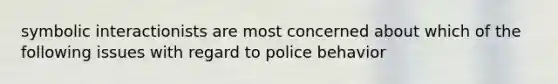 symbolic interactionists are most concerned about which of the following issues with regard to police behavior