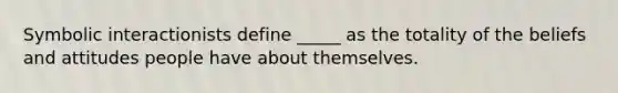 Symbolic interactionists define _____ as the totality of the beliefs and attitudes people have about themselves.