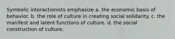 Symbolic interactionists emphasize a. the economic basis of behavior. b. the role of culture in creating social solidarity. c. the manifest and latent functions of culture. d. the social construction of culture.