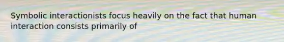 Symbolic interactionists focus heavily on the fact that human interaction consists primarily of