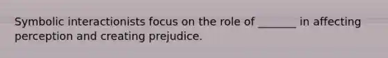 Symbolic interactionists focus on the role of _______ in affecting perception and creating prejudice.