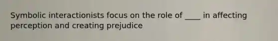 Symbolic interactionists focus on the role of ____ in affecting perception and creating prejudice