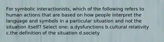 For symbolic interactionists, which of the following refers to human actions that are based on how people interpret the language and symbols in a particular situation and not the situation itself? Select one: a.dysfunctions b.cultural relativity c.the definition of the situation d.society