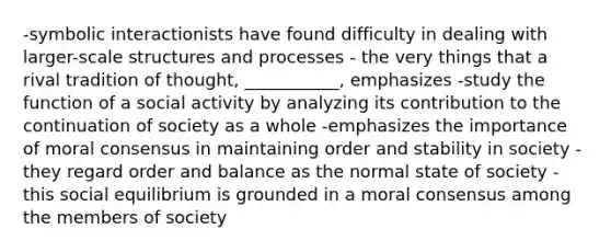 -symbolic interactionists have found difficulty in dealing with larger-scale structures and processes - the very things that a rival tradition of thought, ___________, emphasizes -study the function of a social activity by analyzing its contribution to the continuation of society as a whole -emphasizes the importance of moral consensus in maintaining order and stability in society -they regard order and balance as the normal state of society - this social equilibrium is grounded in a moral consensus among the members of society