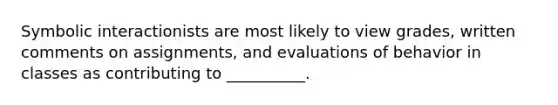 Symbolic interactionists are most likely to view grades, written comments on assignments, and evaluations of behavior in classes as contributing to __________.