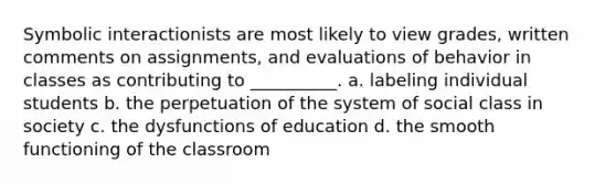 Symbolic interactionists are most likely to view grades, written comments on assignments, and evaluations of behavior in classes as contributing to __________.​ a. ​labeling individual students b. ​the perpetuation of the system of social class in society c. ​the dysfunctions of education d. ​the smooth functioning of the classroom