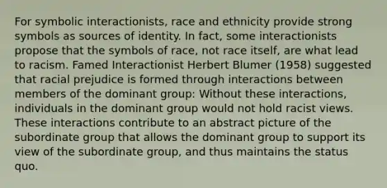 For symbolic interactionists, race and ethnicity provide strong symbols as sources of identity. In fact, some interactionists propose that the symbols of race, not race itself, are what lead to racism. Famed Interactionist Herbert Blumer (1958) suggested that racial prejudice is formed through interactions between members of the dominant group: Without these interactions, individuals in the dominant group would not hold racist views. These interactions contribute to an abstract picture of the subordinate group that allows the dominant group to support its view of the subordinate group, and thus maintains the status quo.