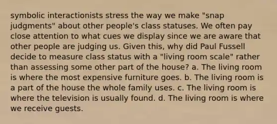 symbolic interactionists stress the way we make "snap judgments" about other people's class statuses. We often pay close attention to what cues we display since we are aware that other people are judging us. Given this, why did Paul Fussell decide to measure class status with a "living room scale" rather than assessing some other part of the house? a. The living room is where the most expensive furniture goes. b. The living room is a part of the house the whole family uses. c. The living room is where the television is usually found. d. The living room is where we receive guests.