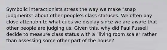 Symbolic interactionists stress the way we make "snap judgments" about other people's class statuses. We often pay close attention to what cues we display since we are aware that other people are judging us. Given this, why did Paul Fussell decide to measure class status with a "living room scale" rather than assessing some other part of the house?