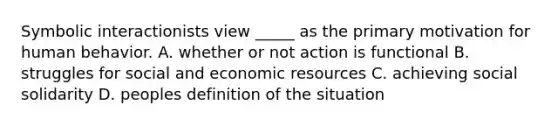 Symbolic interactionists view _____ as the primary motivation for human behavior. A. whether or not action is functional B. struggles for social and economic resources C. achieving social solidarity D. peoples definition of the situation