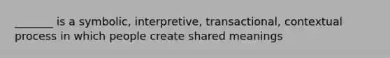 _______ is a symbolic, interpretive, transactional, contextual process in which people create shared meanings