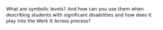 What are symbolic levels? And how can you use them when describing students with significant disabilities and how does it play into the Work It Across process?