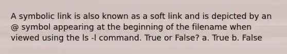 A symbolic link is also known as a soft link and is depicted by an @ symbol appearing at the beginning of the filename when viewed using the ls -l command. True or False? a. True b. False