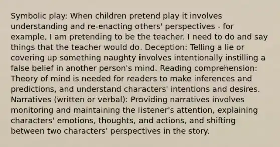 Symbolic play: When children pretend play it involves understanding and re-enacting others' perspectives - for example, I am pretending to be the teacher. I need to do and say things that the teacher would do. Deception: Telling a lie or covering up something naughty involves intentionally instilling a false belief in another person's mind. Reading comprehension: Theory of mind is needed for readers to make inferences and predictions, and understand characters' intentions and desires. Narratives (written or verbal): Providing narratives involves monitoring and maintaining the listener's attention, explaining characters' emotions, thoughts, and actions, and shifting between two characters' perspectives in the story.