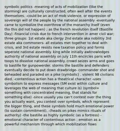 symbolic politics -meaning of acts of mobilization (like the storming) are culturally constructed, often well after the events themselves. -could be an act of mob violence, or expression of sovereign will of the people by the national assembly -eventually came to symbolize the overthrow of the monarchy itself (even tho this did not happen) ; as the french revolution itself (Bastille Day) -financial crisis due to french intervention in amer civil war; three groups: 1st estate aka clergy 2nd estate aka nobilitiy 3rd estate aka commoners- all estates met together to deal with crisis, and 3rd estate resists new taxation policy and forms seperate national assembly. king while initially awknowledges authority of national assembly on july 11th encircles paris with toops to dissolve national assembly. crowd seizes arms and goes to bastille for gunpowerder. storms the bastille and defenders eventually decide to put down drawbridge- commander shot and beheaded and paraded on a pike (symbolic) . violent 98 civilians died. -contentious action has a theatrical character -uses symbolism to express messages (SM exist within culture and leverages the web of meaning that culture is) (symbol= something with concentrated meaning, that stands for something else) -since usually you can't contest over the thing you actually want, you contest over symbols, which represent the bigger thing, and these symbols hold much emotional power (to sustain commitment). -(heads on pikes mimics rituals of authority) -the bastille as highly symbolic (as a fortress) -emotional character of contentious action ; emotion as a powerful mechanism through which mobilization flows