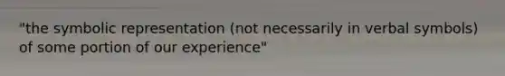 "the symbolic representation (not necessarily in verbal symbols) of some portion of our experience"