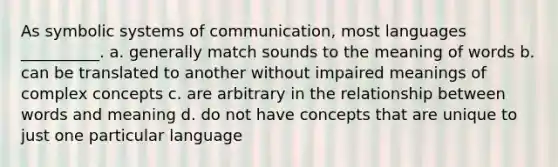 As symbolic systems of communication, most languages __________. a. generally match sounds to the meaning of words b. can be translated to another without impaired meanings of complex concepts c. are arbitrary in the relationship between words and meaning d. do not have concepts that are unique to just one particular language