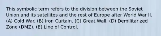 This symbolic term refers to the division between the Soviet Union and its satellites and the rest of Europe after World War II. (A) Cold War. (B) Iron Curtain. (C) Great Wall. (D) Demilitarized Zone (DMZ). (E) Line of Control.