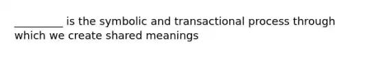 _________ is the symbolic and transactional process through which we create shared meanings