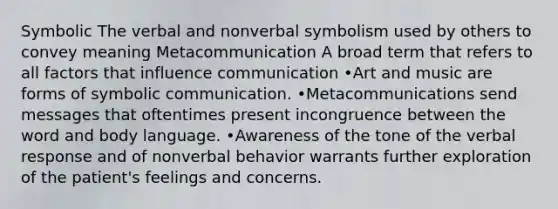 Symbolic The verbal and nonverbal symbolism used by others to convey meaning Metacommunication A broad term that refers to all factors that influence communication •Art and music are forms of symbolic communication. •Metacommunications send messages that oftentimes present incongruence between the word and body language. •Awareness of the tone of the verbal response and of nonverbal behavior warrants further exploration of the patient's feelings and concerns.